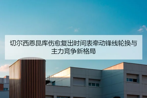 切尔西恩昆库伤愈复出时间表牵动锋线轮换与主力竞争新格局