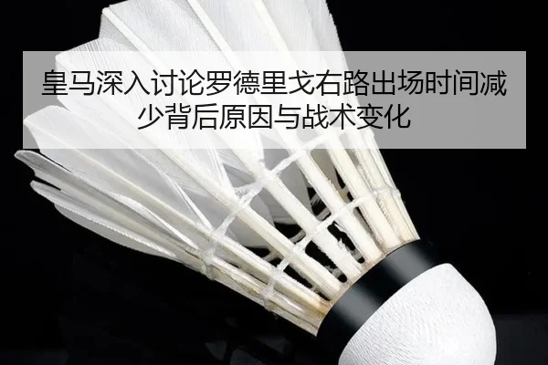皇马深入讨论罗德里戈右路出场时间减少背后原因与战术变化