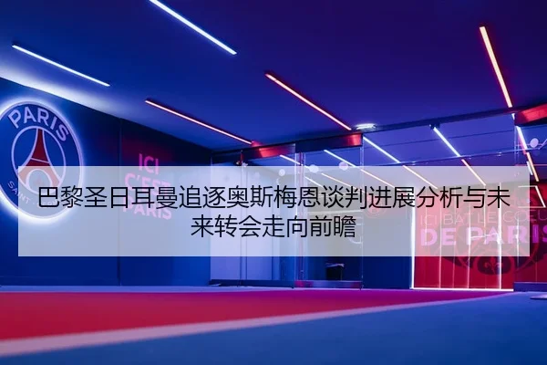 巴黎圣日耳曼追逐奥斯梅恩谈判进展分析与未来转会走向前瞻