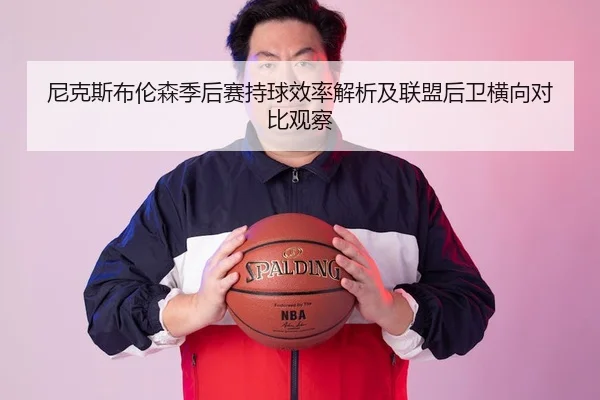 尼克斯布伦森季后赛持球效率解析及联盟后卫横向对比观察