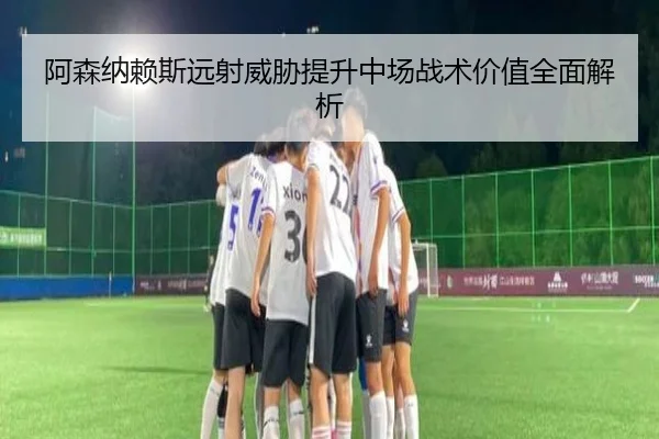 阿森纳赖斯远射威胁提升中场战术价值全面解析