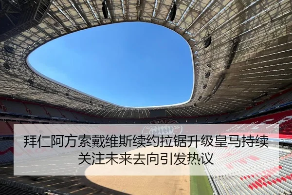 拜仁阿方索戴维斯续约拉锯升级皇马持续关注未来去向引发热议