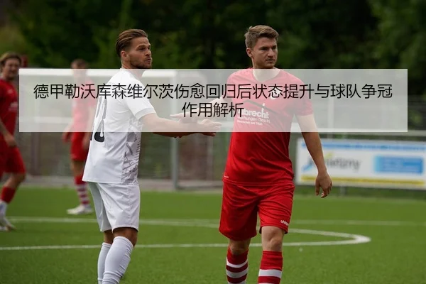 德甲勒沃库森维尔茨伤愈回归后状态提升与球队争冠作用解析