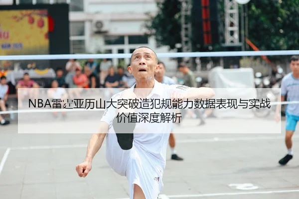 NBA雷霆亚历山大突破造犯规能力数据表现与实战价值深度解析
