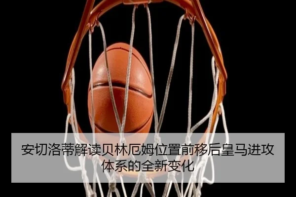 安切洛蒂解读贝林厄姆位置前移后皇马进攻体系的全新变化