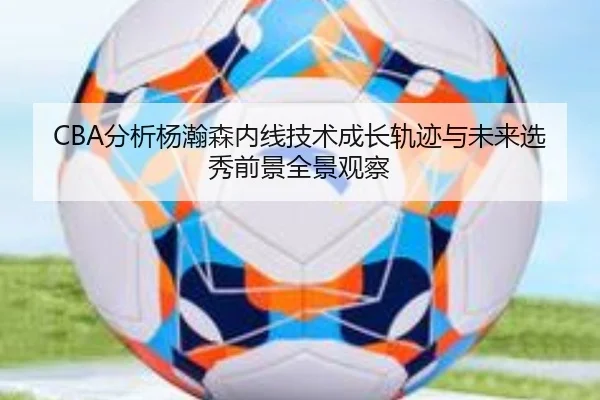 CBA分析杨瀚森内线技术成长轨迹与未来选秀前景全景观察