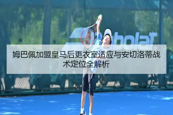 姆巴佩加盟皇马后更衣室适应与安切洛蒂战术定位全解析