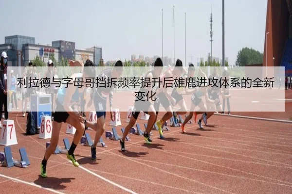 利拉德与字母哥挡拆频率提升后雄鹿进攻体系的全新变化