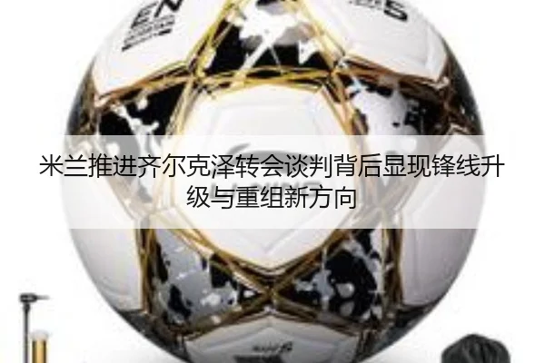 米兰推进齐尔克泽转会谈判背后显现锋线升级与重组新方向