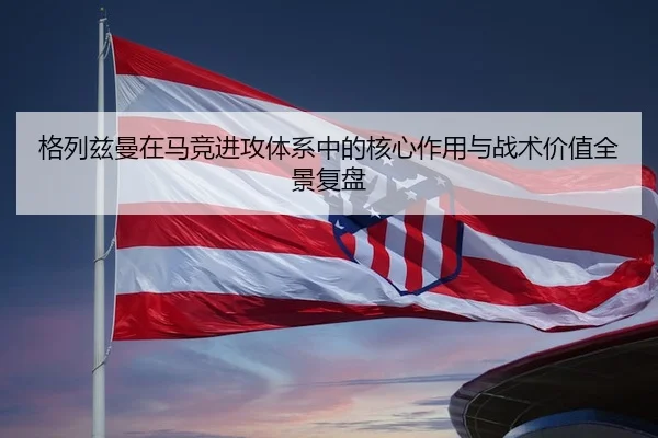 格列兹曼在马竞进攻体系中的核心作用与战术价值全景复盘