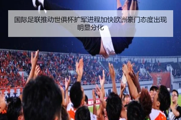 国际足联推动世俱杯扩军进程加快欧洲豪门态度出现明显分化