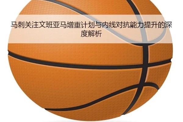 马刺关注文班亚马增重计划与内线对抗能力提升的深度解析