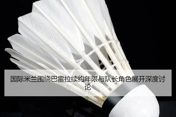 国际米兰围绕巴雷拉续约年限与队长角色展开深度讨论