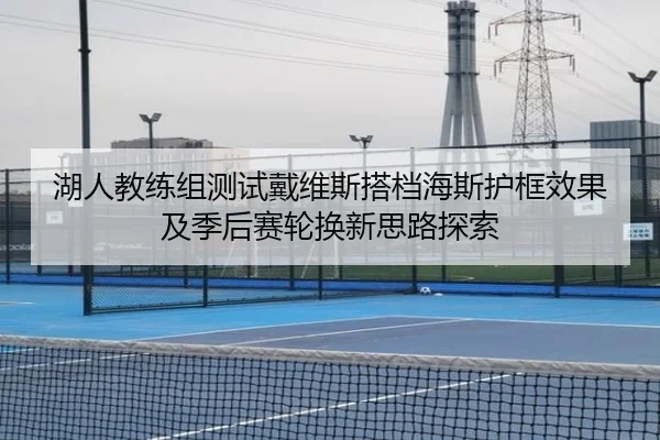 湖人教练组测试戴维斯搭档海斯护框效果及季后赛轮换新思路探索