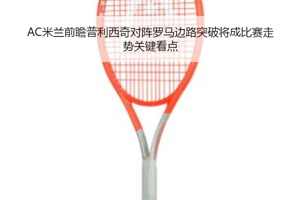 AC米兰前瞻普利西奇对阵罗马边路突破将成比赛走势关键看点