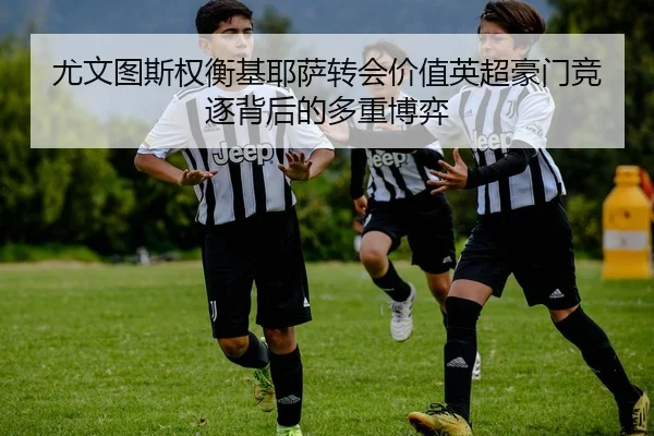 尤文图斯权衡基耶萨转会价值英超豪门竞逐背后的多重博弈