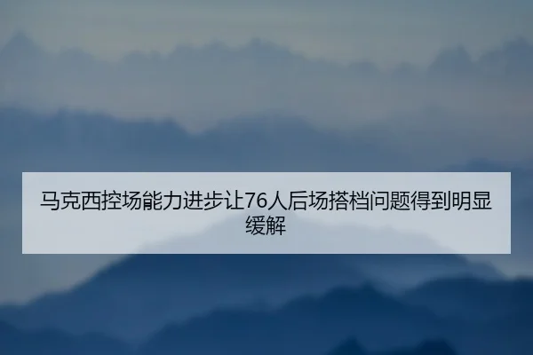 马克西控场能力进步让76人后场搭档问题得到明显缓解